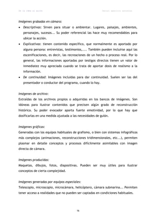 De la idea al guión                                        Daniel aparicio gonzález




Imágenes grabadas en cámara:
   Descriptivas: Sirven para situar o ambientar. Lugares, paisajes, ambientes,
    personajes, sucesos... Su poder referencial las hace muy recomendables para
    ubicar la acción.
   Explicativas: tienen contenido específico, que normalmente es aportado por
    alguna persona: entrevistas, testimonios,.... También pueden incluirse aquí las
    escenificaciones, es decir, las recreaciones de un hecho o proceso real. Por lo
    general, las informaciones aportadas por testigos directos tienen un valor de
    inmediatez muy apreciado cuando se trata de aportar dosis de realismo a la
    información.
   De continuidad: Imágenes incluidas para dar continuidad. Suelen ser las del
    presentador o conductor del programa, cuando lo hay.


Imágenes de archivo:
Extraídas de los archivos propios o adquiridas en los bancos de imágenes. Son
idóneas para ilustrar contenidos que precisen algún grado de reconstrucción
histórica. Su poder evocador aporta fuerte emotividad, por lo que hay que
dosificarlas en una medida ajustada a las necesidades de guión.


Imágenes gráficas:
Generadas con los equipos habituales de grafismo, o bien con sistemas infográficos
más complejos (animaciones, reconstrucciones tridimensionales, etc...), permiten
plasmar en detalle conceptos y procesos difícilmente asimilables con imagen
directa de cámara.


Imágenes producidas:
Maquetas, dibujos, fotos, diapositivas. Pueden ser muy útiles para ilustrar
conceptos de cierta complejidad.


Imágenes generadas por equipos especiales:
Telescopio, microscopio, microcámara, helicóptero, cámara submarina... Permiten
tener acceso a realidades que no pueden ser captadas en condiciones habituales.




                                         16
 