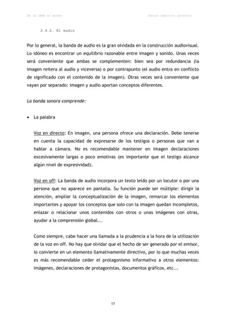 De la idea al guión                                        Daniel aparicio gonzález



       2.4.2. El audio



Por lo general, la banda de audio es la gran olvidada en la construcción audiovisual.
Lo idóneo es encontrar un equilibrio razonable entre imagen y sonido. Unas veces
será conveniente que ambas se complementen: bien sea por redundancia (la
imagen reitera al audio y viceversa) o por contrapunto (el audio entra en conflicto
de significado con el contenido de la imagen). Otras veces será conveniente que
vayan por separado: imagen y audio aportan conceptos diferentes.


La banda sonora comprende:


   La palabra


    Voz en directo: En imagen, una persona ofrece una declaración. Debe tenerse
    en cuenta la capacidad de expresarse de los testigos o personas que van a
    hablar a cámara. No es recomendable mantener en imagen declaraciones
    excesivamente largas o poco emotivas (es importante que el testigo alcance
    algún nivel de expresividad).


    Voz en off: La banda de audio incorpora un texto leído por un locutor o por una
    persona que no aparece en pantalla. Su función puede ser múltiple: dirigir la
    atención, ampliar la conceptualización de la imagen, remarcar los elementos
    importantes y apoyar los conceptos que solo con la imagen quedan incompletos,
    enlazar o relacionar unos contenidos con otros o unas imágenes con otras,
    ayudar a la comprensión global...


    Como siempre, cabe hacer una llamada a la prudencia a la hora de la utilización
    de la voz en off. No hay que olvidar que el hecho de ser generado por el emisor,
    lo convierte en un elemento llamativamente directivo, por lo que muchas veces
    es más recomendable ceder el protagonismo informativo a otros elementos:
    imágenes, declaraciones de protagonistas, documentos gráficos, etc...




                                         17
 
