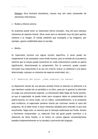 De la idea al guión                                      Daniel aparicio gonzález




    Diálogos: Para formatos dramáticos, resulta muy útil como contenedor de
    elementos informativos.


   Ruidos y efectos sonoros


En ocasiones puede tener un importante efecto evocador, muy útil para subrayar
momentos de especial interés. Otras veces será un elemento muy útil para aportar
realismo a la imagen. El sonido ambiente que acompaña a las imágenes, por
ejemplo, aporta credibilidad sobre lo narrado.


   Música


Es importante incluirla con alguna función específica. A veces puede ser
simplemente la de acompañar como fondo musical, pero el sentido de la prudencia
advierte que la música puede convertirse en ruido comunicativo cuando no aporta
significación, distorsionando la comprensión. Por el contrario, puede cumplir
funciones muy importantes si se usa con criterio: evocar un ambiente o una época
determinada, subrayar un momento de especial emotividad, etc...


2.5. Redacción del guión. ¿Cómo redactar los textos?


La disposición mental de una persona sentada frente al televisor es diferente a la
que mantiene cuando lee un periódico o un libro, pues por lo general la televisión
no exige una concentración especial. La información debe llegar de forma sencilla,
ya que el espectador no puede releer para recuperar datos no comprendidos (sí
podría hacerlo, en cierto modo, con un vídeo). Lamentablemente, si se produjese
esta incidencia, el espectador perdería interés por continuar viendo el resto del
programa. No se debe forzar a hacer esfuerzos añadidos para entender lo que está
escuchando. Según esto, es esencial que el mensaje audiovisual sea fluido, directo
y fácilmente comprensible. La redacción final del guión puede contribuir a la
obtención de dicha fluidez, si se tienen en cuenta algunas recomendaciones
basadas fundamentalmente en la claridad y concreción del lenguaje:




                                        18
 