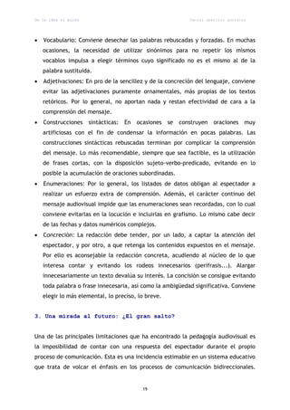 De la idea al guión                                           Daniel aparicio gonzález




   Vocabulario: Conviene desechar las palabras rebuscadas y forzadas. En muchas
    ocasiones, la necesidad de utilizar sinónimos para no repetir los mismos
    vocablos impulsa a elegir términos cuyo significado no es el mismo al de la
    palabra sustituida.
   Adjetivaciones: En pro de la sencillez y de la concreción del lenguaje, conviene
    evitar las adjetivaciones puramente ornamentales, más propias de los textos
    retóricos. Por lo general, no aportan nada y restan efectividad de cara a la
    comprensión del mensaje.
   Construcciones    sintácticas:   En   ocasiones   se   construyen   oraciones    muy
    artificiosas con el fin de condensar la información en pocas palabras. Las
    construcciones sintácticas rebuscadas terminan por complicar la comprensión
    del mensaje. Lo más recomendable, siempre que sea factible, es la utilización
    de frases cortas, con la disposición sujeto-verbo-predicado, evitando en lo
    posible la acumulación de oraciones subordinadas.
   Enumeraciones: Por lo general, los listados de datos obligan al espectador a
    realizar un esfuerzo extra de comprensión. Además, el carácter continuo del
    mensaje audiovisual impide que las enumeraciones sean recordadas, con lo cual
    conviene evitarlas en la locución e incluirlas en grafismo. Lo mismo cabe decir
    de las fechas y datos numéricos complejos.
   Concreción: La redacción debe tender, por un lado, a captar la atención del
    espectador, y por otro, a que retenga los contenidos expuestos en el mensaje.
    Por ello es aconsejable la redacción concreta, acudiendo al núcleo de lo que
    interesa contar y evitando los rodeos innecesarios (perífrasis...). Alargar
    innecesariamente un texto devalúa su interés. La concisión se consigue evitando
    toda palabra o frase innecesaria, así como la ambigüedad significativa. Conviene
    elegir lo más elemental, lo preciso, lo breve.


3. Una mirada al futuro: ¿El gran salto?


Una de las principales limitaciones que ha encontrado la pedagogía audiovisual es
la imposibilidad de contar con una respuesta del espectador durante el propio
proceso de comunicación. Esta es una incidencia estimable en un sistema educativo
que trata de volcar el énfasis en los procesos de comunicación bidireccionales.


                                            19
 