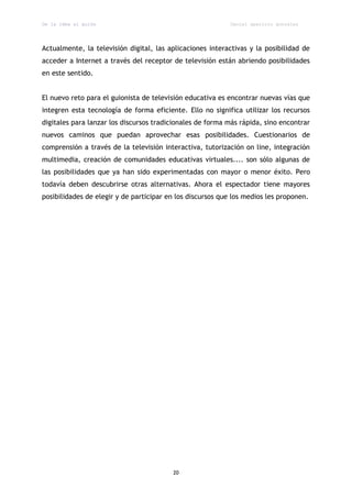 De la idea al guión                                         Daniel aparicio gonzález




Actualmente, la televisión digital, las aplicaciones interactivas y la posibilidad de
acceder a Internet a través del receptor de televisión están abriendo posibilidades
en este sentido.


El nuevo reto para el guionista de televisión educativa es encontrar nuevas vías que
integren esta tecnología de forma eficiente. Ello no significa utilizar los recursos
digitales para lanzar los discursos tradicionales de forma más rápida, sino encontrar
nuevos caminos que puedan aprovechar esas posibilidades. Cuestionarios de
comprensión a través de la televisión interactiva, tutorización on line, integración
multimedia, creación de comunidades educativas virtuales.... son sólo algunas de
las posibilidades que ya han sido experimentadas con mayor o menor éxito. Pero
todavía deben descubrirse otras alternativas. Ahora el espectador tiene mayores
posibilidades de elegir y de participar en los discursos que los medios les proponen.




                                         20
 