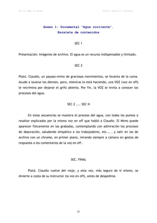 De la idea al guión                                          Daniel aparicio gonzález




                      Anexo 1: Documental "Agua corriente".
                             Escaleta de contenidos


                                        SEC 1


Presentación: Imágenes de archivo. El agua es un recurso indispensable y limitado.


                                        SEC 2


Plató. Claudio, un payaso-mimo de graciosos movimientos, se levanta de la cama.
Acude a lavarse los dientes, pero, mientras lo está haciendo, una VOZ (voz en off)
le recrimina por dejarse el grifo abierto. Por fin, la VOZ le invita a conocer los
procesos del agua.


                                   SEC 2 .... SEC N


       En estas secuencias se muestra el proceso del agua, con todos los puntos a
resaltar explicados por la misma voz en off que habló a Claudio. El Mimo puede
aparecer físicamente en las grabadas, contemplando con admiración los procesos
de depuración, saludando simpático a los trabajadores, etc... , y salir en las de
archivo con un chroma, en primer plano, mirando siempre a cámara en gestos de
respuesta a los comentarios de la voz en off .




                                     SEC. FINAL


       Plató. Claudio vuelve del viaje, y esta vez, más seguro de sí mismo, se
divierte a costa de su instructor (la voz en off), antes de despedirse.




                                          21
 