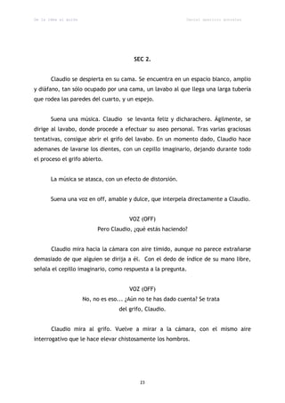 De la idea al guión                                           Daniel aparicio gonzález




                                          SEC 2.


       Claudio se despierta en su cama. Se encuentra en un espacio blanco, amplio
y diáfano, tan sólo ocupado por una cama, un lavabo al que llega una larga tubería
que rodea las paredes del cuarto, y un espejo.


       Suena una música. Claudio se levanta feliz y dicharachero. Ágilmente, se
dirige al lavabo, donde procede a efectuar su aseo personal. Tras varias graciosas
tentativas, consigue abrir el grifo del lavabo. En un momento dado, Claudio hace
ademanes de lavarse los dientes, con un cepillo imaginario, dejando durante todo
el proceso el grifo abierto.


       La música se atasca, con un efecto de distorsión.


       Suena una voz en off, amable y dulce, que interpela directamente a Claudio.


                                        VOZ (OFF)
                           Pero Claudio, ¿qué estás haciendo?


       Claudio mira hacia la cámara con aire tímido, aunque no parece extrañarse
demasiado de que alguien se dirija a él. Con el dedo de índice de su mano libre,
señala el cepillo imaginario, como respuesta a la pregunta.


                                        VOZ (OFF)
                      No, no es eso... ¿Aún no te has dado cuenta? Se trata
                                    del grifo, Claudio.


       Claudio mira al grifo. Vuelve a mirar a la cámara, con el mismo aire
interrogativo que le hace elevar chistosamente los hombros.




                                            23
 