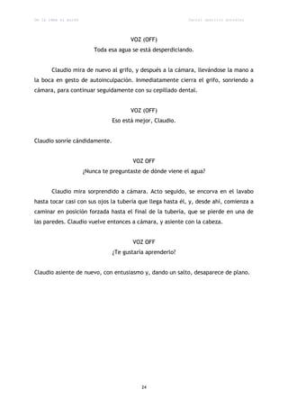 De la idea al guión                                         Daniel aparicio gonzález




                                       VOZ (OFF)
                          Toda esa agua se está desperdiciando.


       Claudio mira de nuevo al grifo, y después a la cámara, llevándose la mano a
la boca en gesto de autoinculpación. Inmediatamente cierra el grifo, sonriendo a
cámara, para continuar seguidamente con su cepillado dental.


                                       VOZ (OFF)
                                Eso está mejor, Claudio.


Claudio sonríe cándidamente.


                                        VOZ OFF
                      ¿Nunca te preguntaste de dónde viene el agua?


       Claudio mira sorprendido a cámara. Acto seguido, se encorva en el lavabo
hasta tocar casi con sus ojos la tubería que llega hasta él, y, desde ahí, comienza a
caminar en posición forzada hasta el final de la tubería, que se pierde en una de
las paredes. Claudio vuelve entonces a cámara, y asiente con la cabeza.


                                        VOZ OFF
                                ¿Te gustaría aprenderlo?


Claudio asiente de nuevo, con entusiasmo y, dando un salto, desaparece de plano.




                                           24
 