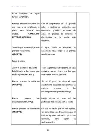 De la idea al guión                                                     Daniel aparicio gonzález




sobre     imágenes       de     aguas
turbias (ARCHIVO).


Fundido encadenado parte de             Con el surgimiento de las grandes
una casa y va ampliando el              urbes y núcleos de población, que
plano     hasta       abarcar    una demandan          grandes         cantidades     de
ciudad.               (GRABACIÓN-       agua,     el   proceso     de      limpieza    y
EXTERIOR NATURAL).                      distribución     se      ha      vuelto     más
                                        laborioso.


Travellings a vista de pájaro de        El   agua,     desde     los    embalses,     es
grandes extensiones                     canalizada hasta llegar a las plantas
(ARCHIVO).                              potabilizadoras.


Funde a negro.


Zoom in a exterior de planta            Ya en la planta potabilizadora, el agua
Potabilizadora, hay gente que           atraviesa varias fases, en las que
está llegando (ARCHIVO).                intervienen muchas personas.


Planta: proceso de oxidación            En el 1º paso, se airea el agua
(ARCHIVO).                              añadiéndole oxidantes para eliminar la
                                        materia         orgánica            y         los
                                        microorganismos que trae consigo.


Planta:           proceso         de    Luego, reposa en cubas; así, las
decantación (ARCHIVO).                  partículas más pesadas van al fondo.


Planta: proceso de floculación          Las que no bajan, por ser más ligeras,
(ARCHIVO).                              son sometidas a un tratamiento por el
                                        cual se agrupan, utilizando productos
                                        químicos,        para            lograr       su
                                        sedimentación.


                                                26
 