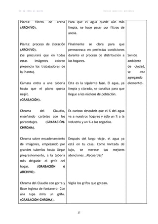 De la idea al guión                                                    Daniel aparicio gonzález




Planta:       filtros        de     arena    Para que el agua quede aún más
(ARCHIVO).                                   limpia, se hace pasar por filtros de
                                             arena.


Planta: proceso de cloración                 Finalmente     se   clora         para   que
(ARCHIVO).                                   permanezca en perfectas condiciones
(Se procurará que en todas                   durante el proceso de distribución a           Sonido
estas       imágenes               cobren    los hogares.                                   ambiente
presencia los trabajadores de                                                               de    ciudad,
la Planta).                                                                                 se       van
                                                                                            agregando
Cámara entra a una tubería                   Esta es la siguiente fase. El agua, ya         elementos.
hasta     que    el     plano       queda    limpia y clorada, se canaliza para que
negro.                                       llegue a los núcleos de población.
(GRABACIÓN).


Chroma           del              Claudio,   Es curioso descubrir que el % del agua
enseñando carteles con los                   va a nuestros hogares y sólo un % a la
porcentajes.            (GRABACIÓN-          industria y un % a los regadíos.
CHROMA).


Chroma sobre encadenamiento                  Después del largo viaje, el agua ya
de imágenes, empezando por                   está en tu casa. Como invitada de
grandes tuberías hasta llegar                lujo,     se   merece       tus     mejores
progresivamente, a la tubería                atenciones. ¿Recuerdas?
más     delgada:        el    grifo    del
hogar.          (GRABACIÓN              ó
ARCHIVO).


Chroma del Claudio con gorra y               Vigila los grifos que gotean.
llave inglesa de fontanero. Con
una      lupa    mira        un     grifo.
(GRABACIÓN-CHROMA).


                                                      27
 