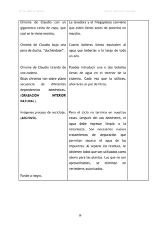 De la idea al guión                                              Daniel aparicio gonzález




Chroma de Claudio con un            La lavadora y el friegaplatos conviene
gigantesco cesto de ropa, que       que estén llenos antes de ponerlos en
casi se le viene encima.            marcha.


Chroma de Claudio bajo una          Cuatro bañeras llenas equivalen al
pera de ducha, “duchándose”.        agua que beberías a lo largo de todo
                                    un año.


Chroma de Claudio tirando de        Puedes introducir una o dos botellas
una cadena.                         llenas de agua en el interior de la
Estos chromas van sobre plano       cisterna. Cada vez que la utilices,
secuencia        de    diferentes   ahorrarás un par de litros.
dependencias          domésticas.
(GRABACIÓN              INTERIOR
NATURAL).


Imágenes proceso de reciclaje.      Pero el ciclo no termina en nuestras
(ARCHIVO).                          casas. Después del uso doméstico, el
                                    agua   debe    regresar       limpia    a    la
                                    naturaleza.    Son    necesarios       nuevos
                                    tratamientos     de        depuración       que
                                    permitan separar el agua de las
                                    impurezas. Al separar los residuos, se
                                    obtienen lodos que son utilizados como
                                    abono para las plantas. Los que no son
                                    aprovechables,        se     eliminan        en
                                    vertederos autorizados.

Funde a negro.




                                           28
 