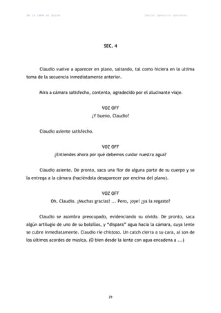 De la idea al guión                                         Daniel aparicio gonzález




                                        SEC. 4




       Claudio vuelve a aparecer en plano, saltando, tal como hiciera en la ultima
toma de la secuencia inmediatamente anterior.


       Mira a cámara satisfecho, contento, agradecido por el alucinante viaje.


                                       VOZ OFF
                                  ¿Y bueno, Claudio?


       Claudio asiente satisfecho.


                                       VOZ OFF
               ¿Entiendes ahora por qué debemos cuidar nuestra agua?


       Claudio asiente. De pronto, saca una flor de alguna parte de su cuerpo y se
la entrega a la cámara (haciéndola desaparecer por encima del plano).


                                       VOZ OFF
             Oh, Claudio. ¡Muchas gracias! ... Pero, ¡oye! ¿ya la regaste?


       Claudio se asombra preocupado, evidenciando su olvido. De pronto, saca
algún artilugio de uno de su bolsillos, y “dispara” agua hacia la cámara, cuya lente
se cubre inmediatamente. Claudio ríe chistoso. Un catch cierra a su cara, al son de
los últimos acordes de música. (O bien desde la lente con agua encadena a ...)




                                          29
 