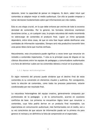 De la idea al guión                                         Daniel aparicio gonzález




obstante, tener la capacidad de pensar en imágenes. Es decir, saber intuir qué
contenidos se adaptan mejor al medio audiovisual. Con ello se pueden empezar a
tomar decisiones fundamentales sobre qué informaciones son más viables.


Esta es una etapa crucial, en la que debe evitarse por encima de todo la excesiva
densidad de contenidos. Por lo general, los formatos televisivos mantienen
duraciones cortas, y, en cualquier caso, la propia naturaleza del medio recomienda
no sobrecargar de contenidos el producto final. Lograr un ritmo apropiado
dependerá, entre otras cosas, de que en esta fase hayan sabido dosificarse unas
cantidades de información razonables. Siempre será más productivo transmitir bien
unas pocas ideas claras que muchas confusas.


Naturalmente, esta circunstancia puede significar a veces tener que renunciar sin
remedio a contenidos importantes. Y esta es la principal causa de disputa en las
clásicas discusiones entre los equipos de pedagogos y comunicadores audiovisuales
a la hora de delimitar cuáles son los contenidos idóneos a incluir en la producción.


       1.2.1 Equipo multidisciplinar



En algún momento del proceso puede olvidarse que el destino final de estos
contenidos es su conversión en elementos visuales y auditivos. Por consiguiente,
tanto la elección de contenidos, como todos los procesos posteriores, estarán
condicionados por ese resultado final.


La naturaleza hetereogénea del equipo creativo, generalmente compuesto por
profesionales de la pedagogía      y de la comunicación, acarrea en ocasiones
conflictos de base. Los primeros no encuentran lógico tener que renunciar a
contenidos, cuya falta podría derivar en un producto final incompleto. Los
especialistas en comunicación audiovisual, más familiarizados con el medio, son a
su vez conscientes de que saturar de información puede ser la primera vía para
generar el rechazo y en definitiva la falta de comprensión en el espectador.




                                          3
 