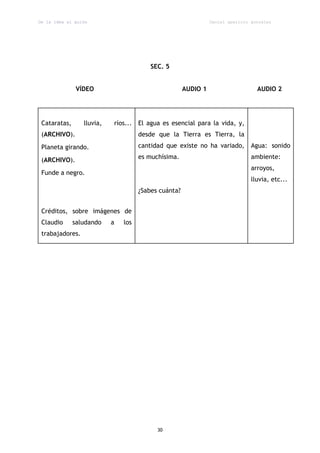 De la idea al guión                                             Daniel aparicio gonzález




                                         SEC. 5


               VÍDEO                                  AUDIO 1                     AUDIO 2




 Cataratas,      lluvia,   ríos... El agua es esencial para la vida, y,
 (ARCHIVO).                          desde que la Tierra es Tierra, la
 Planeta girando.                    cantidad que existe no ha variado,         Agua: sonido

 (ARCHIVO).                          es muchísima.                              ambiente:
                                                                                arroyos,
 Funde a negro.
                                                                                lluvia, etc...
                                     ¿Sabes cuánta?


 Créditos, sobre imágenes de
 Claudio      saludando    a   los
 trabajadores.




                                           30
 