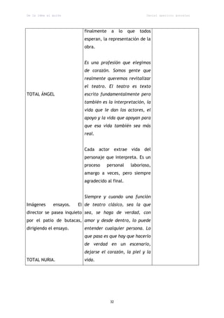 De la idea al guión                                         Daniel aparicio gonzález




                           finalmente     a   lo   que   todos
                           esperan, la representación de la
                           obra.


                           Es una profesión que elegimos
                           de corazón. Somos gente que
                           realmente queremos revitalizar
                           el teatro. El teatro es texto
TOTAL ÁNGEL                escrito fundamentalmente pero
                           también es la interpretación, la
                           vida que le dan los actores, el
                           apoyo y la vida que apoyan para
                           que esa vida también sea más
                           real.


                           Cada actor extrae vida del
                           personaje que interpreta. Es un
                           proceso      personal    laborioso,
                           amargo a veces, pero siempre
                           agradecido al final.


                           Siempre y cuando una función
Imágenes      ensayos.   El de teatro clásico, sea la que
director se pasea inquieto sea, se haga de verdad, con
por el patio de butacas, amor y desde dentro, lo puede
dirigiendo el ensayo.      entender cualquier persona. Lo
                           que pasa es que hay que hacerlo
                           de verdad en un escenario,
                           dejarse el corazón, la piel y la
TOTAL NURIA.               vida.




                                         32
 