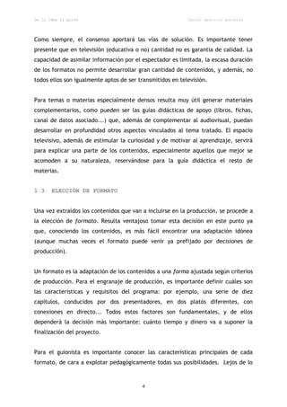 De la idea al guión                                        Daniel aparicio gonzález




Como siempre, el consenso aportará las vías de solución. Es importante tener
presente que en televisión (educativa o no) cantidad no es garantía de calidad. La
capacidad de asimilar información por el espectador es limitada, la escasa duración
de los formatos no permite desarrollar gran cantidad de contenidos, y además, no
todos ellos son igualmente aptos de ser transmitidos en televisión.


Para temas o materias especialmente densos resulta muy útil generar materiales
complementarios, como pueden ser las guías didácticas de apoyo (libros, fichas,
canal de datos asociado...) que, además de complementar al audiovisual, puedan
desarrollar en profundidad otros aspectos vinculados al tema tratado. El espacio
televisivo, además de estimular la curiosidad y de motivar al aprendizaje, servirá
para explicar una parte de los contenidos, especialmente aquellos que mejor se
acomoden a su naturaleza, reservándose para la guía didáctica el resto de
materias.


1.3. ELECCIÓN DE FORMATO


Una vez extraídos los contenidos que van a incluirse en la producción, se procede a
la elección de formato. Resulta ventajoso tomar esta decisión en este punto ya
que, conociendo los contenidos, es más fácil encontrar una adaptación idónea
(aunque muchas veces el formato puede venir ya prefijado por decisiones de
producción).


Un formato es la adaptación de los contenidos a una forma ajustada según criterios
de producción. Para el engranaje de producción, es importante definir cuáles son
las características y requisitos del programa: por ejemplo, una serie de diez
capítulos, conducidos por dos presentadores, en dos platós diferentes, con
conexiones en directo... Todos estos factores son fundamentales, y de ellos
dependerá la decisión más importante: cuánto tiempo y dinero va a suponer la
finalización del proyecto.


Para el guionista es importante conocer las características principales de cada
formato, de cara a explotar pedagógicamente todas sus posibilidades. Lejos de lo



                                         4
 