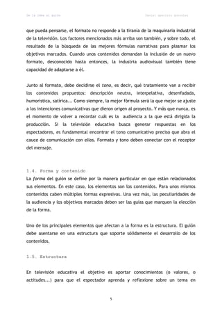 De la idea al guión                                             Daniel aparicio gonzález




que pueda pensarse, el formato no responde a la tiranía de la maquinaria industrial
de la televisión. Los factores mencionados más arriba son también, y sobre todo, el
resultado de la búsqueda de las mejores fórmulas narrativas para plasmar los
objetivos marcados. Cuando unos contenidos demandan la inclusión de un nuevo
formato, desconocido hasta entonces, la industria audiovisual también tiene
capacidad de adaptarse a él.


Junto al formato, debe decidirse el tono, es decir, qué tratamiento van a recibir
los contenidos propuestos: descripción neutra, interpelativa, desenfadada,
humorística, satírica... Como siempre, la mejor fórmula será la que mejor se ajuste
a los intenciones comunicativas que dieron origen al proyecto. Y más que nunca, es
el momento de volver a recordar cuál es la audiencia a la que está dirigida la
producción.    Si     la   televisión   educativa   busca   generar   respuestas   en      los
espectadores, es fundamental encontrar el tono comunicativo preciso que abra el
cauce de comunicación con ellos. Formato y tono deben conectar con el receptor
del mensaje.




1.4. Forma y contenido
La forma del guión se define por la manera particular en que están relacionados
sus elementos. En este caso, los elementos son los contenidos. Para unos mismos
contenidos caben múltiples formas expresivas. Una vez más, las peculiaridades de
la audiencia y los objetivos marcados deben ser las guías que marquen la elección
de la forma.


Uno de los principales elementos que afectan a la forma es la estructura. El guión
debe asentarse en una estructura que soporte sólidamente el desarrollo de los
contenidos.


1.5. Estructura


En televisión educativa el objetivo es aportar conocimientos (o valores, o
actitudes...) para que el espectador aprenda y reflexione sobre un tema en



                                               5
 