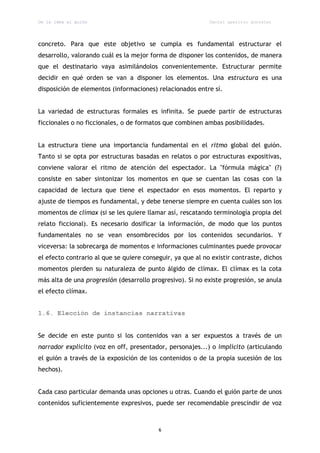 De la idea al guión                                         Daniel aparicio gonzález




concreto. Para que este objetivo se cumpla es fundamental estructurar el
desarrollo, valorando cuál es la mejor forma de disponer los contenidos, de manera
que el destinatario vaya asimilándolos convenientemente. Estructurar permite
decidir en qué orden se van a disponer los elementos. Una estructura es una
disposición de elementos (informaciones) relacionados entre sí.


La variedad de estructuras formales es infinita. Se puede partir de estructuras
ficcionales o no ficcionales, o de formatos que combinen ambas posibilidades.


La estructura tiene una importancia fundamental en el ritmo global del guión.
Tanto si se opta por estructuras basadas en relatos o por estructuras expositivas,
conviene valorar el ritmo de atención del espectador. La "fórmula mágica" (?)
consiste en saber sintonizar los momentos en que se cuentan las cosas con la
capacidad de lectura que tiene el espectador en esos momentos. El reparto y
ajuste de tiempos es fundamental, y debe tenerse siempre en cuenta cuáles son los
momentos de clímax (si se les quiere llamar así, rescatando terminología propia del
relato ficcional). Es necesario dosificar la información, de modo que los puntos
fundamentales no se vean ensombrecidos por los contenidos secundarios. Y
viceversa: la sobrecarga de momentos e informaciones culminantes puede provocar
el efecto contrario al que se quiere conseguir, ya que al no existir contraste, dichos
momentos pierden su naturaleza de punto álgido de clímax. El clímax es la cota
más alta de una progresión (desarrollo progresivo). Si no existe progresión, se anula
el efecto clímax.


1.6. Elección de instancias narrativas


Se decide en este punto si los contenidos van a ser expuestos a través de un
narrador explícito (voz en off, presentador, personajes...) o implícito (articulando
el guión a través de la exposición de los contenidos o de la propia sucesión de los
hechos).


Cada caso particular demanda unas opciones u otras. Cuando el guión parte de unos
contenidos suficientemente expresivos, puede ser recomendable prescindir de voz



                                          6
 