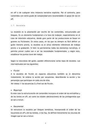 De la idea al guión                                        Daniel aparicio gonzález




en off o de cualquier otra instancia narrativa explícita. Por el contrario, para
contenidos con cierto grado de complejidad será recomendable el apoyo de voz en
off.


1.7. Escaleta


La escaleta es la plasmación por escrito de los contenidos, estructurados por
bloques. Es un elemento fundamental a la hora de trabajar, especialmente en el
caso de televisión educativa, donde gran parte de las producciones se basan en
guiones no ficcionales. En estos casos, en los que no siempre es fácil definir un
guión literario previo, la escaleta es el único elemento referencial de trabajo
previo a la grabación. Si bien no pormenoriza todos los elementos narrativos, sí
permite prever cuáles van a ser las necesidades fundamentales, y según esto,
establecer los puntos clave del rodaje.


Según la naturaleza del guión, pueden diferenciarse varios tipos de escaleta. Las
más habituales son las siguientes:


   Ficción
A la escaleta de ficción en espacios educativos también se le denomina
tratamiento. Se ordena la acción por secuencias, describiendo la acción y los
personajes que participan en cada una de ellas.
Ver Anexo 1: las secuencias 2 y final son de ficción.


   Reportaje
Es este caso la estructuración de contenidos incorpora el orden de las entradillas y
de los textos en off, así como los totales (declaraciones) de los protagonistas que
se van a incluir.


   Documental
Se estructura la escaleta por bloques temáticos, incorporando el orden de las
locuciones en off y de los totales, si los hay. Se definen brevemente los recursos de
imagen que se van a incluir.


                                          7
 