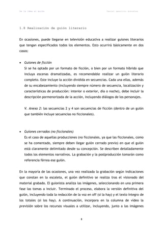 De la idea al guión                                         Daniel aparicio gonzález




1.8 Realización de guión literario


En ocasiones, puede llegarse en televisión educativa a realizar guiones literarios
que tengan especificados todos los elementos. Esto ocurrirá básicamente en dos
casos:


   Guiones de ficción
    Si se ha optado por un formato de ficción, o bien por un formato híbrido que
    incluya escenas dramatizadas, es recomendable realizar un guión literario
    completo. Este incluye la acción dividida en secuencias. Cada una ellas, además
    de su encabezamiento (incluyendo siempre número de secuencia, localización y
    características de producción: interior o exterior, día o noche), debe incluir la
    descripción pormenorizada de la acción, incluyendo diálogos de los personajes.


    V. Anexo 2: las secuencias 2 y 4 son secuencias de ficción (dentro de un guión
    que también incluye secuencias no ficcionales).




   Guiones cerrados (no ficcionales)
    Es el caso de aquellas producciones (no ficcionales, ya que las ficcionales, como
    se ha comentado, siempre deben llegar guión cerrado previo) en que el guión
    está claramente delimitado desde su concepción. Se describen detalladamente
    todos los elementos narrativos. La grabación y la postproducción tomarán como
    referencia férrea ese guión.


En la mayoría de las ocasiones, una vez realizada la grabación según indicaciones
que constan en la escaleta, el guión definitivo se realiza tras el visionado del
material grabado. El guionista analiza las imágenes, seleccionando en una primera
fase las tomas a incluir. Terminado el proceso, elabora la versión definitiva del
guión, incluyendo toda la redacción de la voz en off (si la hay) y el texto íntegro de
los totales (si los hay). A continuación, incorpora en la columna de vídeo la
previsión sobre los recursos visuales a utilizar, incluyendo, junto a las imágenes


                                          8
 