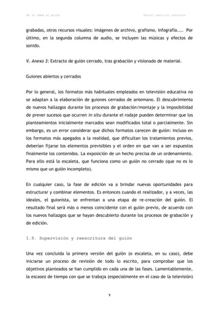 De la idea al guión                                        Daniel aparicio gonzález




grabadas, otros recursos visuales: imágenes de archivo, grafismo, infografía.... Por
último, en la segunda columna de audio, se incluyen las músicas y efectos de
sonido.


V. Anexo 3: Extracto de guión cerrado, tras grabación y visionado de material.


Guiones abiertos y cerrados


Por lo general, los formatos más habituales empleados en televisión educativa no
se adaptan a la elaboración de guiones cerrados de antemano. El descubrimiento
de nuevos hallazgos durante los procesos de grabación/montaje y la imposibilidad
de prever sucesos que ocurren in situ durante el rodaje pueden determinar que los
planteamientos inicialmente marcados sean modificados total o parcialmente. Sin
embargo, es un error considerar que dichos formatos carecen de guión: incluso en
los formatos más apegados a la realidad, que dificultan los tratamientos previos,
deberían fijarse los elementos previsibles y el orden en que van a ser expuestos
finalmente los contenidos. La exposición de un hecho precisa de un ordenamiento.
Para ello está la escaleta, que funciona como un guión no cerrado (que no es lo
mismo que un guión incompleto).


En cualquier caso, la fase de edición va a brindar nuevas oportunidades para
estructurar y combinar elementos. Es entonces cuando el realizador, y a veces, las
ideales, el guionista, se enfrentan a una etapa de re-creación del guión. El
resultado final será más o menos coincidente con el guión previo, de acuerdo con
los nuevos hallazgos que se hayan descubierto durante los procesos de grabación y
de edición.


1.9. Supervisión y reescritura del guión


Una vez concluida la primera versión del guión (o escaleta, en su caso), debe
iniciarse un proceso de revisión de todo lo escrito, para comprobar que los
objetivos planteados se han cumplido en cada una de las fases. Lamentablemente,
la escasez de tiempo con que se trabaja (especialmente en el caso de la televisión)



                                         9
 