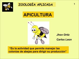 Apicultura
ZOOLOGÍA APLICADA
APICULTURA
“Es la actividad que permite manejar las
colonias de abejas para dirigir su producción”
Jhon Ortiz
Carlos Leon
1
 