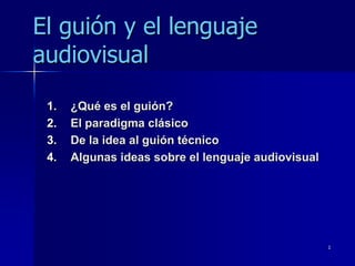 El guión y el lenguaje
audiovisual

 1.   ¿Qué es el guión?
 2.   El paradigma clásico
 3.   De la idea al guión técnico
 4.   Algunas ideas sobre el lenguaje audiovisual




                                                    1
 