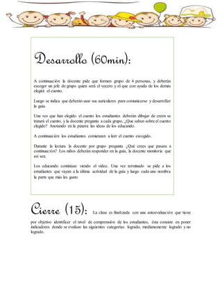 Cierre (15): La clase es finalizada con una autoevaluación que tiene
por objetivo identificar el nivel de comprensión de los estudiantes, ésta consiste en poner
indicadores donde se evalúan las siguientes categorías: logrado, medianamente logrado y no
logrado.
Desarrollo (60min):
A continuación la docente pide que formen grupo de 4 personas, y deberán
escoger un jefe de grupo quien será el vocero y el que con ayuda de los demás
elegirá el cuento.
Luego se indica que deberán usar sus auriculares para comunicarse y desarrollar
la guía.
Una vez que han elegido el cuento los estudiantes deberán dibujar de creen se
tratará el cuento, y la docente pregunta a cada grupo, ¿Que saben sobre el cuento
elegido? Anotando en la pizarra las ideas de los educando.
A continuación los estudiantes comienzan a leer el cuento escogido.
Durante la lectura la docente por grupo pregunta ¿Qué crees que pasara a
continuación? Los niños deberán responder en la guía, la docente monitoria que
así sea.
Los educando continúan viendo el video. Una vez terminado se pide a los
estudiantes que vayan a la última actividad de la guía y luego cada uno nombra
la parte que más les gusto
 
