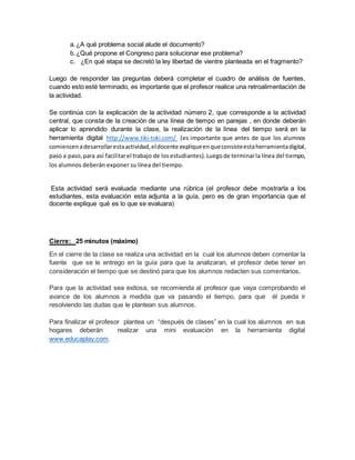 a. ¿A qué problema social alude el documento? 
b. ¿Qué propone el Congreso para solucionar ese problema? 
c. ¿En qué etapa se decretó la ley libertad de vientre planteada en el fragmento? 
Luego de responder las preguntas deberá completar el cuadro de análisis de fuentes, 
cuando esto esté terminado, es importante que el profesor realice una retroalimentación de 
la actividad. 
Se continúa con la explicación de la actividad número 2, que corresponde a la actividad 
central, que consta de la creación de una línea de tiempo en parejas , en donde deberán 
aplicar lo aprendido durante la clase, la realización de la línea del tiempo será en la 
herramienta digital http://www.tiki-toki.com/ (es importante que antes de que los alumnos 
comiencen a desarrollar esta actividad, el docente explique en que consiste esta herramienta digital, 
paso a paso, para así facilitar el trabajo de los estudiantes). Luego de terminar la línea del tiempo, 
los alumnos deberán exponer su línea del tiempo. 
Esta actividad será evaluada mediante una rúbrica (el profesor debe mostrarla a los 
estudiantes, esta evaluación esta adjunta a la guía, pero es de gran importancia que el 
docente explique qué es lo que se evaluara) 
Cierre: 25 minutos (máximo) 
En el cierre de la clase se realiza una actividad en la cual los alumnos deben comentar la 
fuente que se le entrego en la guía para que la analizaran, el profesor debe tener en 
consideración el tiempo que se destinó para que los alumnos redacten sus comentarios. 
Para que la actividad sea exitosa, se recomienda al profesor que vaya comprobando el 
avance de los alumnos a medida que va pasando el tiempo, para que él pueda ir 
resolviendo las dudas que le plantean sus alumnos. 
Para finalizar el profesor plantea un “después de clases” en la cual los alumnos en sus 
hogares deberán realizar una mini evaluación en la herramienta digital 
www.educaplay.com. 
