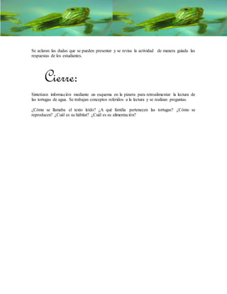 Se aclaran las dudas que se pueden presentar y se revisa la actividad de manera guiada las
respuestas de los estudiantes.
Cierre:
Sintetizan información mediante un esquema en la pizarra para retroalimentar la lectura de
las tortugas de agua. Se trabajan conceptos referidos a la lectura y se realizan preguntas.
¿Cómo se llamaba el texto leído? ¿A qué familia pertenecen las tortugas? ¿Cómo se
reproducen? ¿Cuál es su hábitat? ¿Cuál es su alimentación?
 