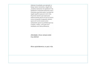 obtener el resultado, por ejemplo: si
tengo nueve manzanas y regalo tres
¿Cuántas manzanas me quedaran? me
quedaran 6 manzanas entonces a las 9
manzanas que tenía quite 3 porque las
regale significa que ya no son mías.
Al primer número que mencione
anteriormente que es el 9 se le conoce
como minuendo al segundo número
que es el 3 se le conoce como
sustraendo que es la cantidad que voy
a quitar o restar y el 6 que es el
resultado se le llama diferencia.
¡felicidades chicos siempre están
muy atentos!
Ahora aprenderemos un poco más.
 