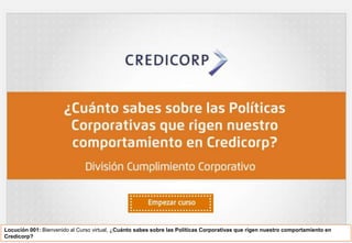 Locución 001: Bienvenido al Curso virtual, ¿Cuánto sabes sobre las Políticas Corporativas que rigen nuestro comportamiento en
Credicorp?
 