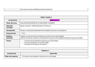 http://www.snte.org.mx/pdf/Folleto_Evaluacionwebok.pdf
TEMA/ Unidad 4
Componente DESARROLLO
Título del tema EVALUACIÓN DOCENTE EN LA EDUCACIÓN SUPERIOR
Ubicación
curricular
Quinto semestre- Política Educativa en México 2.
Introducción Revisar la importancia del sistema de Evaluación Docente a nivel Superior
Carga horaria 5 hrs
Objetivo
particular
Analizar la importancia de la Evaluación docente en las Universidades.
además mencionar el sistema de Evaluación Docente en la Facultad de Estudios Superiores Acatlán
Temas - Comienzo de la Evaluación Docente en la Universidad.
- Forma de Evaluación en la FES Acatlán
- Propuesta de evaluación del alumno
Subtema 1
Componente Desarrollo
Título del subtema Comienzo de la Evaluación Docente en la Universidad
 