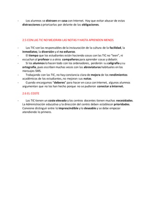 - Los alumnos se distraen en casa con Internet. Hay que evitar abusar de estas
distracciones o priorizarlas por delante de las obligaciones.
2.5 CON LAS TIC NO MEJORAN LAS NOTAS Y HASTA APRENDEN MENOS
- Las TIC son las responsables de la instauración de la cultura de la facilidad, la
inmediatez, la diversión y el no esfuerzo.
- El tiempo que los estudiantes están haciendo cosas con las TIC no “leen”, ni
escuchan al profesor o a otros compañeros para aprender cosas y debatir.
- Si los alumnos lo hacen todo con los ordenadores, perderán su caligrafía y su
ortografía, pues escriben muchas veces con las abreviaturas habituales en los
mensajes SMS.
- Trabajando con las TIC, no hay constancia clara de mejora de los rendimientos
académicos de los estudiantes, no mejoran sus notas.
- Cuando encargamos “deberes” para hacer en casa con Internet, algunos alumnos
argumentan que no los han hecho porque no se pudieron conectar a Internet.
2.6 EL COSTE
- Las TIC tienen un coste elevado y los centros docentes tienen muchas necesidades.
La Administración educativa y la dirección del centro deben establecer prioridades.
Conviene distinguir entre lo imprescindible y lo deseable y se debe empezar
atendiendo lo primero.
 