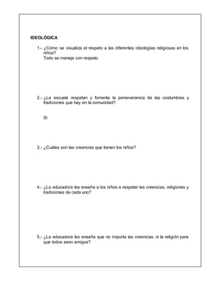 IDEOLÓGICA
1.- ¿Cómo se visualiza el respeto a las diferentes ideologías religiosas en los
niños?
Todo se maneja con respeto
2.- ¿La escuela respetan y fomenta la perseverancia de las costumbres y
tradiciones que hay en la comunidad?
Si
3.- ¿Cuáles son las creencias que tienen los niños?
4.- ¿La educadora les enseña a los niños a respetar las creencias, religiones y
tradiciones de cada uno?
5.- ¿La educadora les enseña que no importa las creencias, ni la religión para
que todos sean amigos?
 