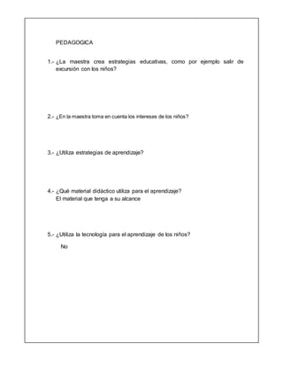 PEDAGOGICA
1.- ¿La maestra crea estrategias educativas, como por ejemplo salir de
excursión con los niños?
2.- ¿En la maestra toma en cuenta los intereses de los niños?
3.- ¿Utiliza estrategias de aprendizaje?
4.- ¿Qué material didáctico utiliza para el aprendizaje?
El material que tenga a su alcance
5.- ¿Utiliza la tecnología para el aprendizaje de los niños?
No
 