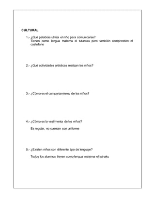 CULTURAL
1.- ¿Qué palabras utiliza el niño para comunicarse?
Tienen como lengua materna el tutunaku pero también comprenden el
castellano
2.- ¿Qué actividades artísticas realizan los niños?
3.- ¿Cómo es el comportamiento de los niños?
4.- ¿Cómo es la vestimenta de los niños?
Es regular, no cuentan con uniforme
5.- ¿Existen niños con diferente tipo de lenguaje?
Todos los alumnos tienen como lengua materna el tutnaku
 