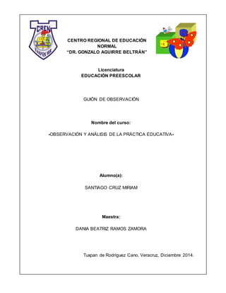 CENTRO REGIONAL DE EDUCACIÓN
NORMAL
“DR. GONZALO AGUIRRE BELTRÁN”
Licenciatura
EDUCACIÓN PREESCOLAR
GUIÓN DE OBSERVACIÓN
Nombre del curso:
-OBSERVACIÓN Y ANÁLISIS DE LA PRÁCTICA EDUCATIVA-
Alumno(a):
SANTIAGO CRUZ MIRIAM
Maestra:
DANIA BEATRIZ RAMOS ZAMORA
Tuxpan de Rodríguez Cano, Veracruz, Diciembre 2014.
 