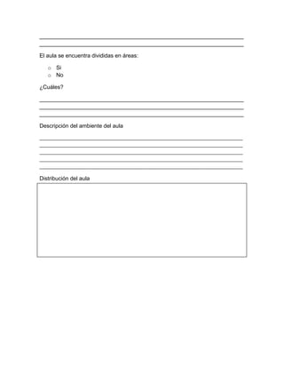 __________________________________________________________________
__________________________________________________________________
El aula se encuentra divididas en áreas:
o Si
o No
¿Cuáles?
__________________________________________________________________
__________________________________________________________________
__________________________________________________________________
Descripción del ambiente del aula
________________________________________________________________________________
________________________________________________________________________________
________________________________________________________________________________
________________________________________________________________________________
________________________________________________________________________________
Distribución del aula
Otros datos sobre el aula
 