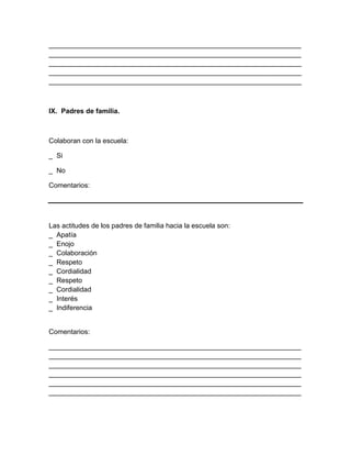__________________________________________________________________
__________________________________________________________________
__________________________________________________________________
__________________________________________________________________
__________________________________________________________________
IX. Padres de familia.
Colaboran con la escuela:
_ Si
_ No
Comentarios:
Las actitudes de los padres de familia hacia la escuela son:
_ Apatía
_ Enojo
_ Colaboración
_ Respeto
_ Cordialidad
_ Respeto
_ Cordialidad
_ Interés
_ Indiferencia
Comentarios:
__________________________________________________________________
__________________________________________________________________
__________________________________________________________________
__________________________________________________________________
__________________________________________________________________
__________________________________________________________________
 