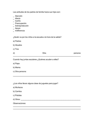 Las actitudes de los padres de familia hacia sus hijos son:
_ Atención
_ Afecto
_ Cariño
_ Preocupación
_ Sobreprotección
_ Apoyo
_ Indiferencia
¿Quién va por los niños a la escuela a la hora de la salida?
a) Padres
b) Abuelos
c) Tíos
d) Otra persona:
__________________________________________________________________
Cuando hay juntas escolares ¿Quiénes acuden a ellas?
a) Papa
b) Mama
c) Otra persona:
__________________________________________________________________
¿Los niños llevan alguna clase de juguetes para jugar?
a) Muñecos
b) Carritos
c) Pistolas
d) Otros: __________________________________________________________
Observaciones:
__________________________________________________________________
__________________________________________________________________
 