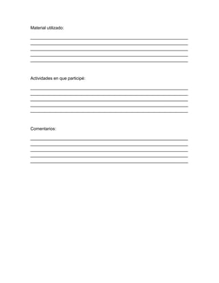 Material utilizado:
__________________________________________________________________
__________________________________________________________________
__________________________________________________________________
__________________________________________________________________
__________________________________________________________________
Actividades en que participé:
__________________________________________________________________
__________________________________________________________________
__________________________________________________________________
__________________________________________________________________
__________________________________________________________________
Comentarios:
__________________________________________________________________
__________________________________________________________________
__________________________________________________________________
__________________________________________________________________
__________________________________________________________________
 