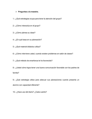  Preguntas a la maestra.
1.- ¿Qué estrategias ocupa para tener la atención del grupo?
2.- ¿Cómo interactúa en el grupo?
3.- ¿Cómo planea su clase?
4.- ¿En qué basa en su planeación?
5.- ¿Qué material didáctico utiliza?
6.- ¿Cómo interviene usted, cuando existen problemas en salón de clases?
7.- ¿Qué método de enseñanza le ha favorecido?
8.- ¿Usted cómo logra tener una buena comunicación favorable con los padres de
familia?
9.- ¿Qué estrategia utiliza para adecuar sus planeaciones cuando presenta un
alumno con capacidad diferente?
10.- ¿Hace uso del diario? ¿Cada cuánto?
 