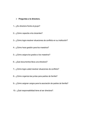  Preguntas a la directora.
1.- ¿Es directora frente al grupo?
2.- ¿Cómo capacita a los docentes?
3.- ¿Cómo logra resolver situaciones de conflicto en su institución?
4.- ¿Cómo hace gestión para los maestros?
5.- ¿Cómo asigna los grados a los maestros?
6.- ¿Qué documentos lleva una directora?
7.- ¿Cómo logra usted resolver situaciones de conflicto?
8.- ¿Cómo organiza las juntas para padres de familia?
9.- ¿Cómo asignan cargos para la asociación de padres de familia?
10.- ¿Qué responsabilidad tiene al ser directora?
 