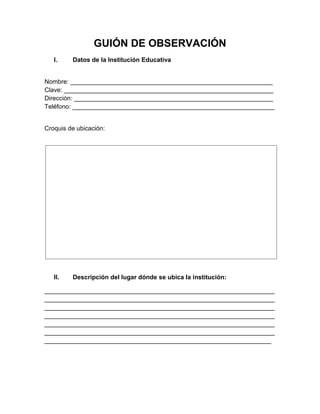 GUIÓN DE OBSERVACIÓN
I. Datos de la Institución Educativa
Nombre: __________________________________________________________
Clave: ____________________________________________________________
Dirección: _________________________________________________________
Teléfono: __________________________________________________________
Croquis de ubicación:
II. Descripción del lugar dónde se ubica la institución:
__________________________________________________________________
__________________________________________________________________
__________________________________________________________________
__________________________________________________________________
__________________________________________________________________
__________________________________________________________________
_________________________________________________________________
 