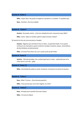 Escena 4, Toma 2
        Mike.- Espera Rose. No puedo arriesgarme a perderte a ti también. Tú quédate aquí.

        Rose.- Está bien…Pero ten cuidado



Escena 4, Toma 3
        Asesino.- No puedo creerlo… ¿Eres tan estúpido de venir a buscarme aquí, Mike?

        Mike.- Como sabes mi nombre cabrón? ¿Qué le hiciste a Helen?

(El asesino le mira con cara sarcasmo y resopla)

        Asesino.- Digamos que más bien le hice un favor…la quité del medio. Ya no quería
        continuar con el proyecto, quería contarle la verdad a la policía, asique…prescindimos
        de ella (riéndose sarcásticamente)

        Mike.- (Furioso) Pues ahora vas a ver a quién quito yo del medio

Escena 4, Toma 6
        Asesino.- Menuda paradoja. Vas a acabar igual que tu mujer, suplicando que no te
        mate como a una rata… jajaja

Escena 4, Toma 11
        Mike.- (sonriendo) Se acabó tu suerte. Al parecer, los buenos no somos tan buenos



Escena 5, Toma 1
        Rose.- Mike! Tu brazo… (Cara de preocupación)

        Mike.- Creo que hay que curar este rasguño, no crees?

Escena 5, Toma 2
        Rose.- Pensaba que te perdía! (Cara de tristeza)

        Mike.- Yo nunca te dejaré.
 