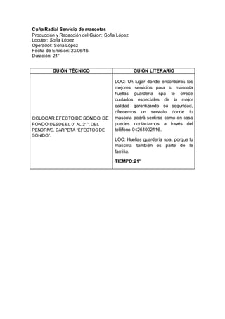 Cuña Radial Servicio de mascotas
Producción y Redacción del Guion: Sofía López
Locutor: Sofía López
Operador: Sofía López
Fecha de Emisión: 23/06/15
Duración: 21”
GUIÓN TÉCNICO GUIÓN LITERARIO
COLOCAR EFECTO DE SONIDO DE
FONDO DESDE EL 0” AL 21”, DEL
PENDRIVE, CARPETA “EFECTOS DE
SONIDO”.
LOC: Un lugar donde encontraras los
mejores servicios para tu mascota
huellas guardería spa te ofrece
cuidados especiales de la mejor
calidad garantizando su seguridad,
ofrecemos un servicio donde tu
mascota podrá sentirse como en casa
puedes contactarnos a través del
teléfono 04264002116.
LOC: Huellas guardería spa, porque tu
mascota también es parte de la
familia.
TIEMPO:21”
 