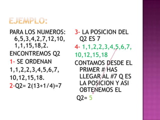 PARA LOS NUMEROS:
6,5,3,4,2,7,12,10,
1,1,15,18,2.
ENCONTREMOS Q2
1- SE ORDENAN
1,1,2,2,3,4,5,6,7,
10,12,15,18.
2-Q2= 2(13+1/4)=7
3- LA POSICION DEL
Q2 ES 7
4- 1,1,2,2,3,4,5,6,7,
10,12,15,18
CONTAMOS DESDE EL
PRIMER # HAS
LLEGAR AL #7 Q ES
LA POSICION Y ASI
OBTENEMOS EL
Q2= 5
 