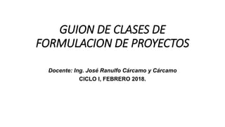 GUION DE CLASES DE
FORMULACION DE PROYECTOS
Docente: Ing. José Ranulfo Cárcamo y Cárcamo
CICLO I, FEBRERO 2018.
 