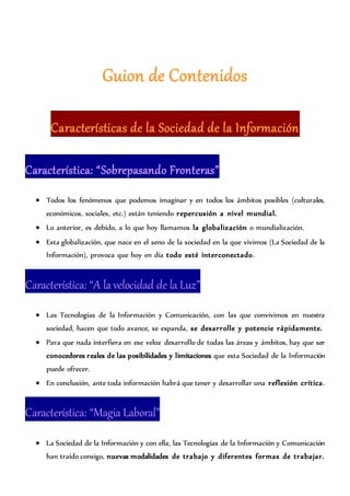 Guion de Contenidos
Características de la Sociedad de la Información
Característica: “Sobrepasando Fronteras”
 Todos los fenómenos que podemos imaginar y en todos los ámbitos posibles (culturales,
económicos, sociales, etc.) están teniendo repercusión a nivel mundial.
 Lo anterior, es debido, a lo que hoy llamamos la globalización o mundialización.
 Esta globalización, que nace en el seno de la sociedad en la que vivimos (La Sociedad de la
Información), provoca que hoy en día todo esté interconectado.
Característica: “A la velocidad de la Luz”
 Las Tecnologías de la Información y Comunicación, con las que convivimos en nuestra
sociedad, hacen que todo avance, se expanda, se desarrolle y potencie rápidamente.
 Para que nada interfiera en ese veloz desarrollo de todas las áreas y ámbitos, hay que ser
conocedores reales de las posibilidades y limitaciones que esta Sociedad de la Información
puede ofrecer.
 En conclusión, ante toda información habrá que tener y desarrollar una reflexión crítica.
Característica: “Magia Laboral”
 La Sociedad de la Información y con ella, las Tecnologías de la Información y Comunicación
han traído consigo, nuevas modalidades de trabajo y diferentes formas de trabajar.
 