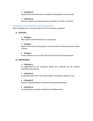 • Limitación 3.
Ausencia de intervención de los receptores del programa en la revisión.
• Limitación 4.
Falta de calidad en las respuestas y/o resultados del medio o material.
Estrategias de evaluación 2: Juicio de expertos.
Otra estrategia que se usa para evaluar las TIC es consultar a expertos.
a) VENTAJAS:
• Ventaja 1.
Más calidad y profundización en las respuestas.
• Ventaja 2.
Obtener información tanto general como de todas las dimensiones del medio o
material.
• Ventaja 3.
Puede realizarse con la versión alfa (inicial) o beta (final) del programa.
b) LIMITACIONES:
• Limitación 1.
La subjetividad de las respuestas puede verse afectada por los expertos
específicos que evalúan.
• Limitación 2.
Es necesario determinar con anterioridad el concepto de experto a usar.
• Limitación 3.
Conocer la disponibilidad y localización del grupo de expertos.
• Limitación 4.
Las propuestas no pueden introducirse inmediatamente.
 