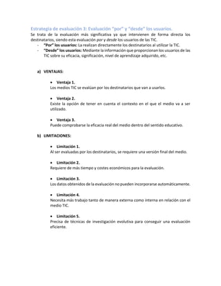 Estrategia de evaluación 3: Evaluación “por” y “desde” los usuarios.
Se trata de la evaluación más significativa ya que intervienen de forma directa los
destinatarios, siendo esta evaluación por y desde los usuarios de las TIC.
- “Por” los usuarios: La realizan directamente los destinatarios al utilizar la TIC.
- “Desde” los usuarios: Mediante la información que proporcionan los usuarios de las
TIC sobre su eficacia, significación, nivel de aprendizaje adquirido, etc.
a) VENTAJAS:
• Ventaja 1.
Los medios TIC se evalúan por los destinatarios que van a usarlos.
• Ventaja 2.
Existe la opción de tener en cuenta el contexto en el que el medio va a ser
utilizado.
• Ventaja 3.
Puede comprobarse la eficacia real del medio dentro del sentido educativo.
b) LIMITACIONES:
• Limitación 1.
Al ser evaluadas por los destinatarios, se requiere una versión final del medio.
• Limitación 2.
Requiere de más tiempo y costes económicos para la evaluación.
• Limitación 3.
Los datos obtenidos de la evaluación no pueden incorporarse automáticamente.
• Limitación 4.
Necesita más trabajo tanto de manera externa como interna en relación con el
medio TIC.
• Limitación 5.
Precisa de técnicas de investigación evolutiva para conseguir una evaluación
eficiente.
 