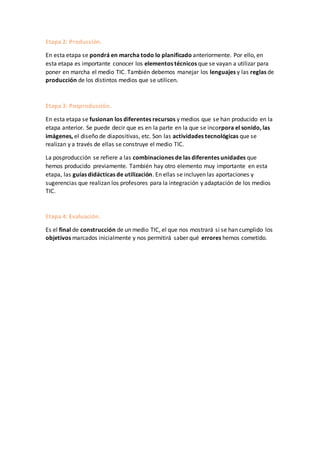 Etapa 2: Producción.
En esta etapa se pondrá en marcha todo lo planificado anteriormente. Por ello, en
esta etapa es importante conocer los elementos técnicos que se vayan a utilizar para
poner en marcha el medio TIC. También debemos manejar los lenguajes y las reglas de
producción de los distintos medios que se utilicen.
Etapa 3: Posproducción.
En esta etapa se fusionan los diferentes recursos y medios que se han producido en la
etapa anterior. Se puede decir que es en la parte en la que se incorpora el sonido, las
imágenes, el diseño de diapositivas, etc. Son las actividades tecnológicas que se
realizan y a través de ellas se construye el medio TIC.
La posproducción se refiere a las combinaciones de las diferentes unidades que
hemos producido previamente. También hay otro elemento muy importante en esta
etapa, las guías didácticas de utilización. En ellas se incluyen las aportaciones y
sugerencias que realizan los profesores para la integración y adaptación de los medios
TIC.
Etapa 4: Evaluación.
Es el final de construcción de un medio TIC, el que nos mostrará si se han cumplido los
objetivos marcados inicialmente y nos permitirá saber qué errores hemos cometido.
 
