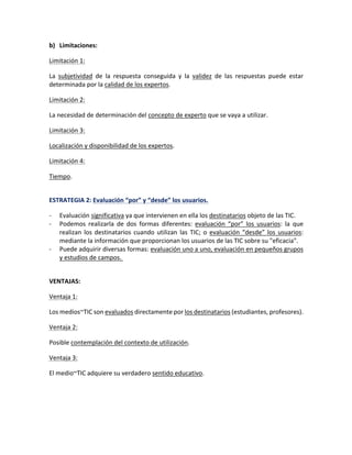 b) Limitaciones:
Limitación 1:
La subjetividad de la respuesta conseguida y la validez de las respuestas puede estar
determinada por la calidad de los expertos.
Limitación 2:
La necesidad de determinación del concepto de experto que se vaya a utilizar.
Limitación 3:
Localización y disponibilidad de los expertos.
Limitación 4:
Tiempo.
ESTRATEGIA 2: Evaluación “por” y “desde” los usuarios.
- Evaluación significativa ya que intervienen en ella los destinatarios objeto de las TIC.
- Podemos realizarla de dos formas diferentes: evaluación “por” los usuarios: la que
realizan los destinatarios cuando utilizan las TIC; o evaluación “desde” los usuarios:
mediante la información que proporcionan los usuarios de las TIC sobre su "eficacia".
- Puede adquirir diversas formas: evaluación uno a uno, evaluación en pequeños grupos
y estudios de campos.
VENTAJAS:
Ventaja 1:
Los medios~TIC son evaluados directamente por los destinatarios (estudiantes, profesores).
Ventaja 2:
Posible contemplación del contexto de utilización.
Ventaja 3:
El medio~TIC adquiere su verdadero sentido educativo.
 
